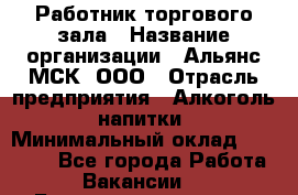 Работник торгового зала › Название организации ­ Альянс-МСК, ООО › Отрасль предприятия ­ Алкоголь, напитки › Минимальный оклад ­ 25 000 - Все города Работа » Вакансии   . Башкортостан респ.,Баймакский р-н